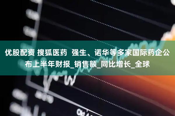 优股配资 搜狐医药  强生、诺华等多家国际药企公布上半年财报_销售额_同比增长_全球