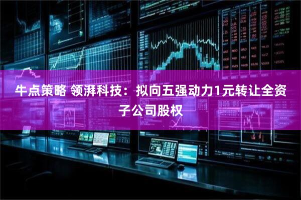 牛点策略 领湃科技：拟向五强动力1元转让全资子公司股权