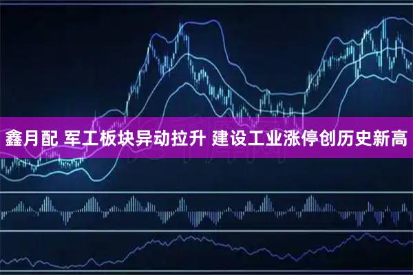 鑫月配 军工板块异动拉升 建设工业涨停创历史新高