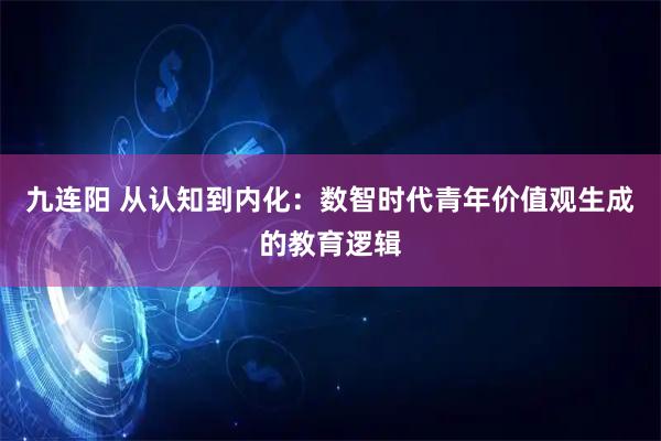 九连阳 从认知到内化：数智时代青年价值观生成的教育逻辑