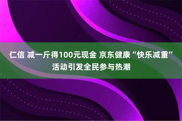 仁信 减一斤得100元现金 京东健康“快乐减重”活动引发全民参与热潮