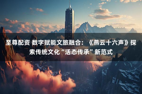 至尊配资 数字赋能文旅融合：《燕云十六声》探索传统文化“活态传承”新范式