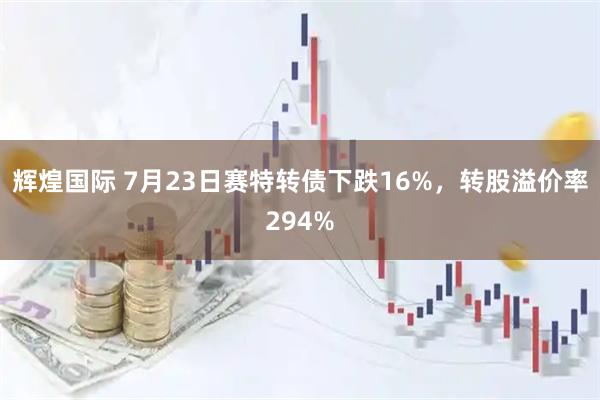 辉煌国际 7月23日赛特转债下跌16%，转股溢价率294%