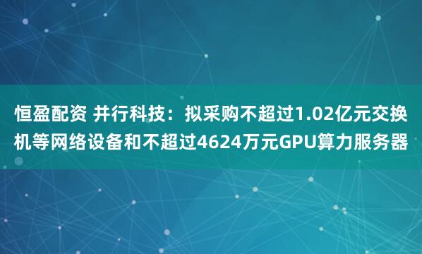 恒盈配资 并行科技：拟采购不超过1.02亿元交换机等网络设备和不超过4624万元GPU算力服务器