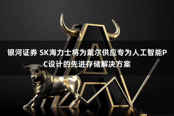 银河证券 SK海力士将为戴尔供应专为人工智能PC设计的先进存储解决方案