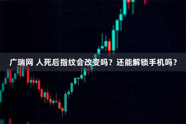 广瑞网 人死后指纹会改变吗？还能解锁手机吗？