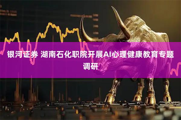 银河证券 湖南石化职院开展AI心理健康教育专题调研