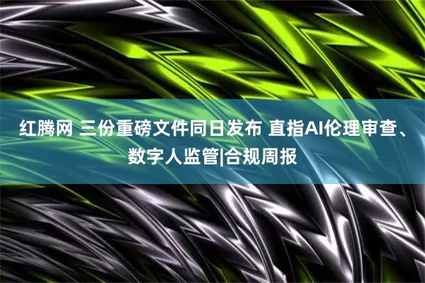 红腾网 三份重磅文件同日发布 直指AI伦理审查、数字人监管|合规周报