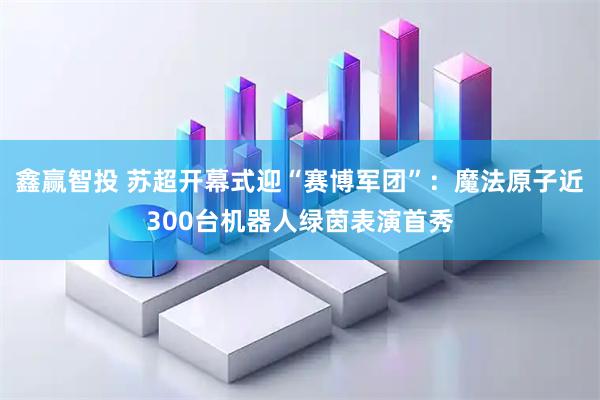 鑫赢智投 苏超开幕式迎“赛博军团”：魔法原子近300台机器人绿茵表演首秀