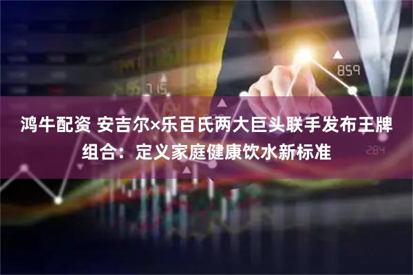 鸿牛配资 安吉尔×乐百氏两大巨头联手发布王牌组合：定义家庭健康饮水新标准