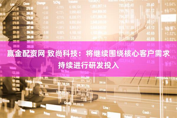 赢金配资网 致尚科技：将继续围绕核心客户需求持续进行研发投入