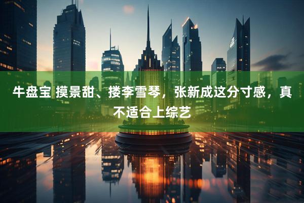 牛盘宝 摸景甜、搂李雪琴，张新成这分寸感，真不适合上综艺