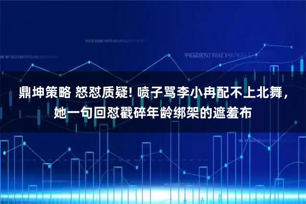 鼎坤策略 怒怼质疑! 喷子骂李小冉配不上北舞，她一句回怼戳碎年龄绑架的遮羞布