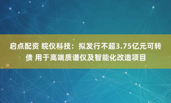 启点配资 皖仪科技：拟发行不超3.75亿元可转债 用于高端质谱仪及智能化改造项目
