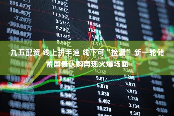 九五配资 线上拼手速 线下可“捡漏” 新一轮储蓄国债认购再现火爆场面